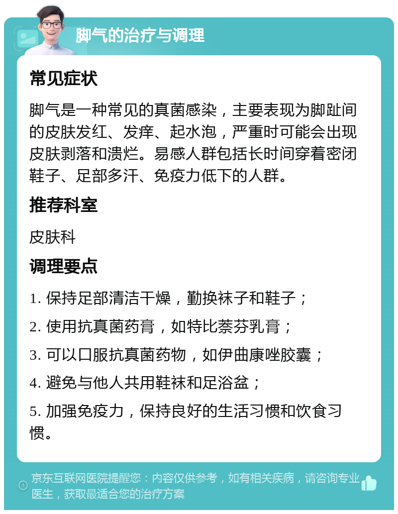 脚气的治疗与调理 常见症状 脚气是一种常见的真菌感染，主要表现为脚趾间的皮肤发红、发痒、起水泡，严重时可能会出现皮肤剥落和溃烂。易感人群包括长时间穿着密闭鞋子、足部多汗、免疫力低下的人群。 推荐科室 皮肤科 调理要点 1. 保持足部清洁干燥，勤换袜子和鞋子； 2. 使用抗真菌药膏，如特比萘芬乳膏； 3. 可以口服抗真菌药物，如伊曲康唑胶囊； 4. 避免与他人共用鞋袜和足浴盆； 5. 加强免疫力，保持良好的生活习惯和饮食习惯。