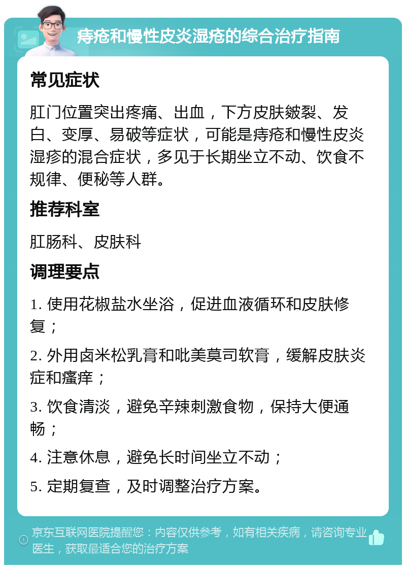 痔疮和慢性皮炎湿疮的综合治疗指南 常见症状 肛门位置突出疼痛、出血，下方皮肤皴裂、发白、变厚、易破等症状，可能是痔疮和慢性皮炎湿疹的混合症状，多见于长期坐立不动、饮食不规律、便秘等人群。 推荐科室 肛肠科、皮肤科 调理要点 1. 使用花椒盐水坐浴，促进血液循环和皮肤修复； 2. 外用卤米松乳膏和吡美莫司软膏，缓解皮肤炎症和瘙痒； 3. 饮食清淡，避免辛辣刺激食物，保持大便通畅； 4. 注意休息，避免长时间坐立不动； 5. 定期复查，及时调整治疗方案。