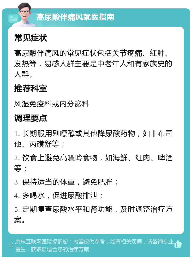 高尿酸伴痛风就医指南 常见症状 高尿酸伴痛风的常见症状包括关节疼痛、红肿、发热等，易感人群主要是中老年人和有家族史的人群。 推荐科室 风湿免疫科或内分泌科 调理要点 1. 长期服用别嘌醇或其他降尿酸药物，如非布司他、丙磺舒等； 2. 饮食上避免高嘌呤食物，如海鲜、红肉、啤酒等； 3. 保持适当的体重，避免肥胖； 4. 多喝水，促进尿酸排泄； 5. 定期复查尿酸水平和肾功能，及时调整治疗方案。