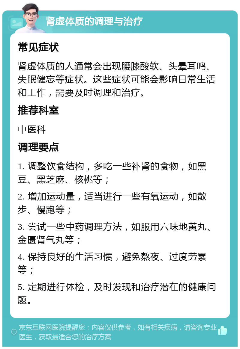 肾虚体质的调理与治疗 常见症状 肾虚体质的人通常会出现腰膝酸软、头晕耳鸣、失眠健忘等症状。这些症状可能会影响日常生活和工作，需要及时调理和治疗。 推荐科室 中医科 调理要点 1. 调整饮食结构，多吃一些补肾的食物，如黑豆、黑芝麻、核桃等； 2. 增加运动量，适当进行一些有氧运动，如散步、慢跑等； 3. 尝试一些中药调理方法，如服用六味地黄丸、金匮肾气丸等； 4. 保持良好的生活习惯，避免熬夜、过度劳累等； 5. 定期进行体检，及时发现和治疗潜在的健康问题。