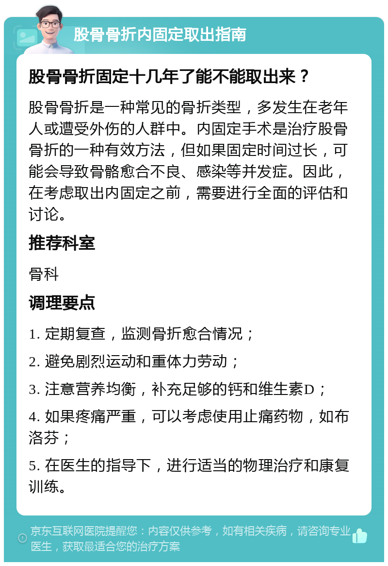 股骨骨折内固定取出指南 股骨骨折固定十几年了能不能取出来？ 股骨骨折是一种常见的骨折类型，多发生在老年人或遭受外伤的人群中。内固定手术是治疗股骨骨折的一种有效方法，但如果固定时间过长，可能会导致骨骼愈合不良、感染等并发症。因此，在考虑取出内固定之前，需要进行全面的评估和讨论。 推荐科室 骨科 调理要点 1. 定期复查，监测骨折愈合情况； 2. 避免剧烈运动和重体力劳动； 3. 注意营养均衡，补充足够的钙和维生素D； 4. 如果疼痛严重，可以考虑使用止痛药物，如布洛芬； 5. 在医生的指导下，进行适当的物理治疗和康复训练。