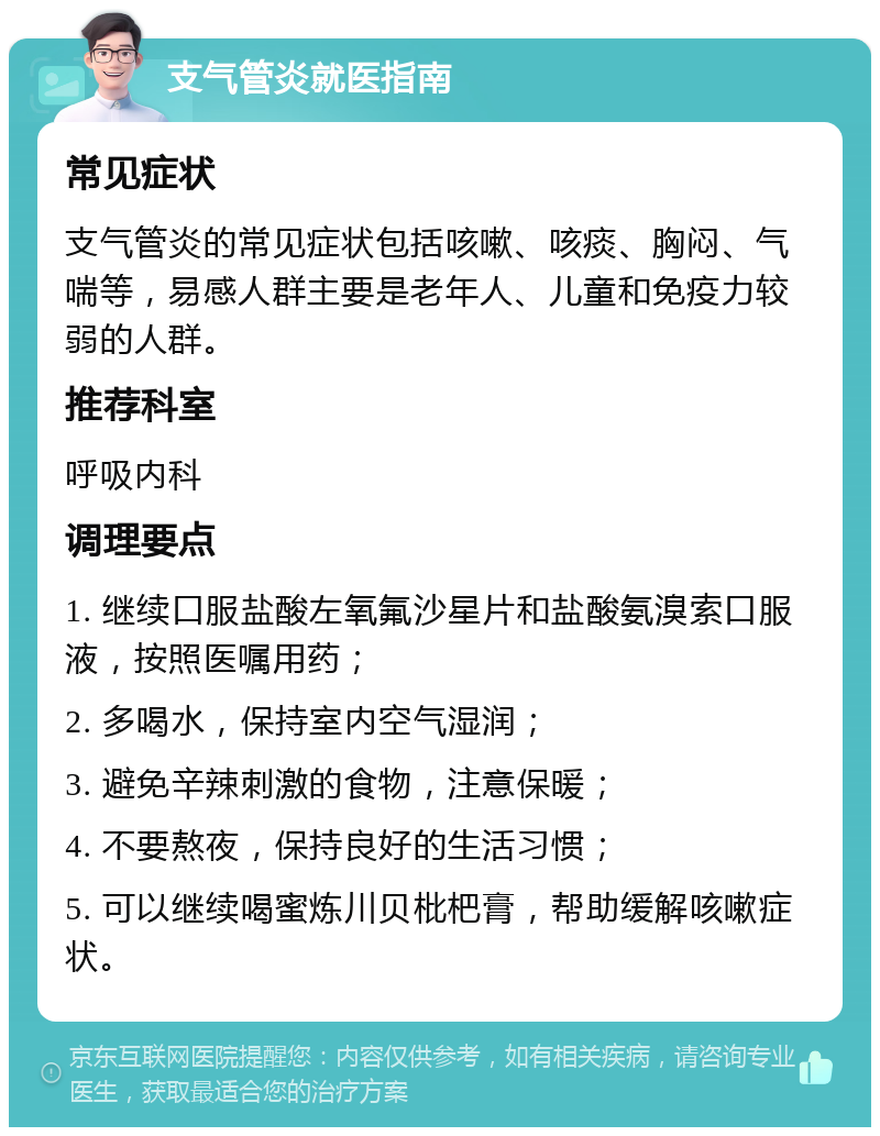 支气管炎就医指南 常见症状 支气管炎的常见症状包括咳嗽、咳痰、胸闷、气喘等，易感人群主要是老年人、儿童和免疫力较弱的人群。 推荐科室 呼吸内科 调理要点 1. 继续口服盐酸左氧氟沙星片和盐酸氨溴索口服液，按照医嘱用药； 2. 多喝水，保持室内空气湿润； 3. 避免辛辣刺激的食物，注意保暖； 4. 不要熬夜，保持良好的生活习惯； 5. 可以继续喝蜜炼川贝枇杷膏，帮助缓解咳嗽症状。