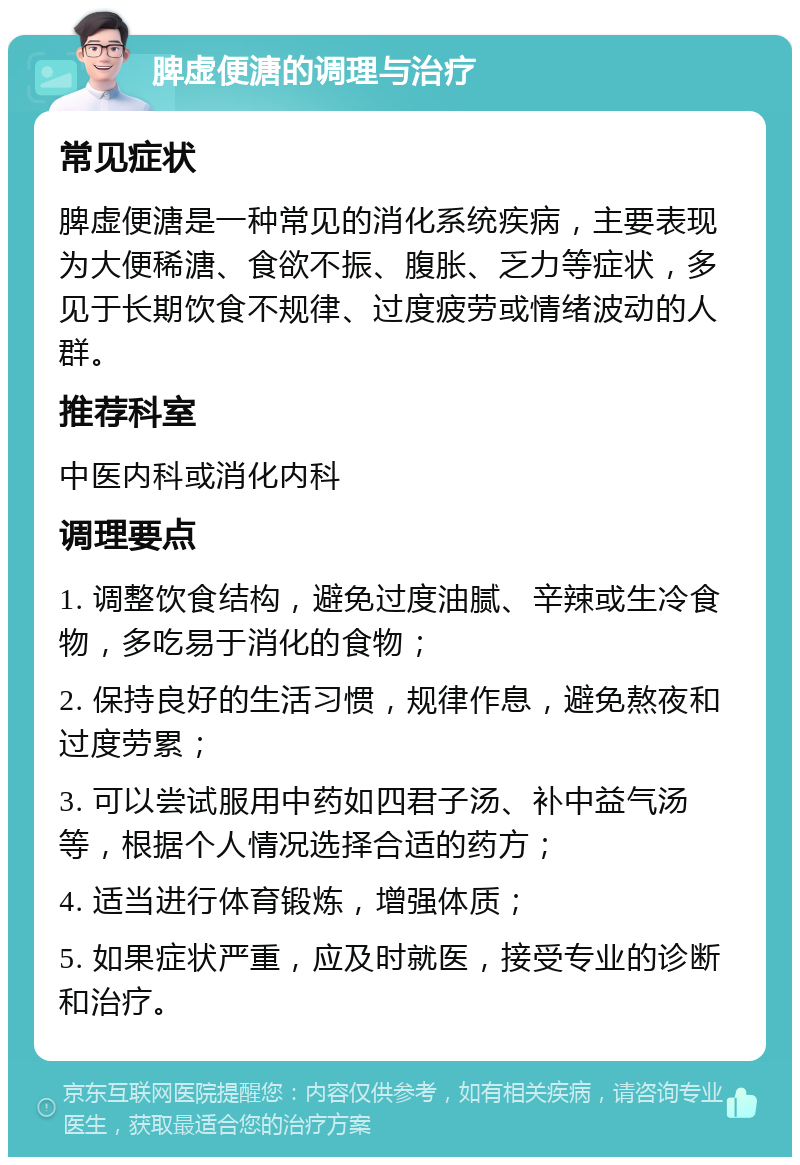 脾虚便溏的调理与治疗 常见症状 脾虚便溏是一种常见的消化系统疾病，主要表现为大便稀溏、食欲不振、腹胀、乏力等症状，多见于长期饮食不规律、过度疲劳或情绪波动的人群。 推荐科室 中医内科或消化内科 调理要点 1. 调整饮食结构，避免过度油腻、辛辣或生冷食物，多吃易于消化的食物； 2. 保持良好的生活习惯，规律作息，避免熬夜和过度劳累； 3. 可以尝试服用中药如四君子汤、补中益气汤等，根据个人情况选择合适的药方； 4. 适当进行体育锻炼，增强体质； 5. 如果症状严重，应及时就医，接受专业的诊断和治疗。