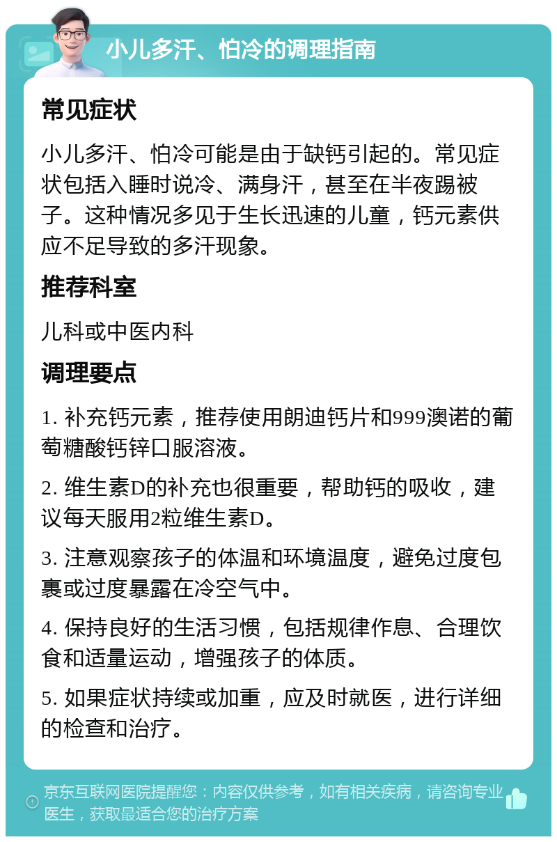 小儿多汗、怕冷的调理指南 常见症状 小儿多汗、怕冷可能是由于缺钙引起的。常见症状包括入睡时说冷、满身汗，甚至在半夜踢被子。这种情况多见于生长迅速的儿童，钙元素供应不足导致的多汗现象。 推荐科室 儿科或中医内科 调理要点 1. 补充钙元素，推荐使用朗迪钙片和999澳诺的葡萄糖酸钙锌口服溶液。 2. 维生素D的补充也很重要，帮助钙的吸收，建议每天服用2粒维生素D。 3. 注意观察孩子的体温和环境温度，避免过度包裹或过度暴露在冷空气中。 4. 保持良好的生活习惯，包括规律作息、合理饮食和适量运动，增强孩子的体质。 5. 如果症状持续或加重，应及时就医，进行详细的检查和治疗。