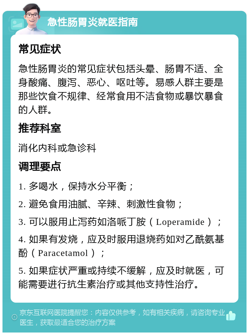 急性肠胃炎就医指南 常见症状 急性肠胃炎的常见症状包括头晕、肠胃不适、全身酸痛、腹泻、恶心、呕吐等。易感人群主要是那些饮食不规律、经常食用不洁食物或暴饮暴食的人群。 推荐科室 消化内科或急诊科 调理要点 1. 多喝水，保持水分平衡； 2. 避免食用油腻、辛辣、刺激性食物； 3. 可以服用止泻药如洛哌丁胺（Loperamide）； 4. 如果有发烧，应及时服用退烧药如对乙酰氨基酚（Paracetamol）； 5. 如果症状严重或持续不缓解，应及时就医，可能需要进行抗生素治疗或其他支持性治疗。