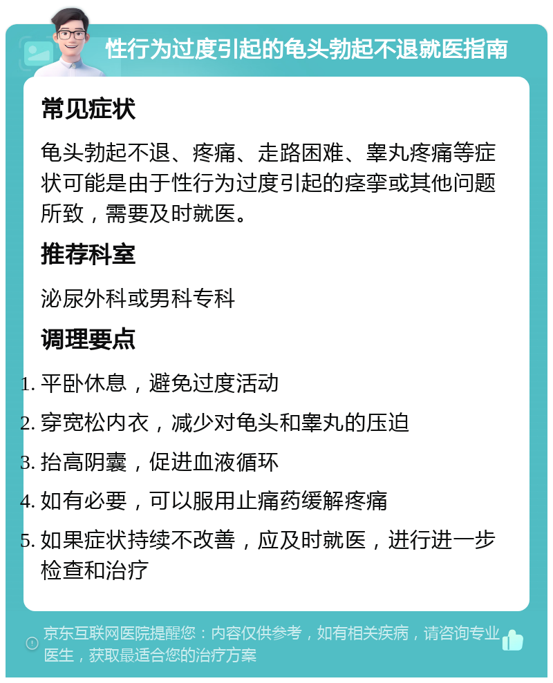 性行为过度引起的龟头勃起不退就医指南 常见症状 龟头勃起不退、疼痛、走路困难、睾丸疼痛等症状可能是由于性行为过度引起的痉挛或其他问题所致，需要及时就医。 推荐科室 泌尿外科或男科专科 调理要点 平卧休息，避免过度活动 穿宽松内衣，减少对龟头和睾丸的压迫 抬高阴囊，促进血液循环 如有必要，可以服用止痛药缓解疼痛 如果症状持续不改善，应及时就医，进行进一步检查和治疗