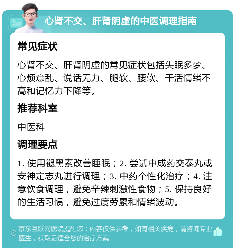 心肾不交、肝肾阴虚的中医调理指南 常见症状 心肾不交、肝肾阴虚的常见症状包括失眠多梦、心烦意乱、说话无力、腿软、腰软、干活情绪不高和记忆力下降等。 推荐科室 中医科 调理要点 1. 使用褪黑素改善睡眠；2. 尝试中成药交泰丸或安神定志丸进行调理；3. 中药个性化治疗；4. 注意饮食调理，避免辛辣刺激性食物；5. 保持良好的生活习惯，避免过度劳累和情绪波动。