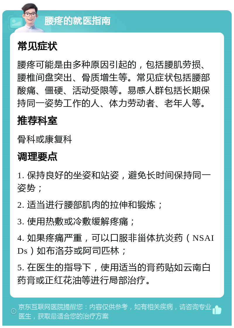 腰疼的就医指南 常见症状 腰疼可能是由多种原因引起的，包括腰肌劳损、腰椎间盘突出、骨质增生等。常见症状包括腰部酸痛、僵硬、活动受限等。易感人群包括长期保持同一姿势工作的人、体力劳动者、老年人等。 推荐科室 骨科或康复科 调理要点 1. 保持良好的坐姿和站姿，避免长时间保持同一姿势； 2. 适当进行腰部肌肉的拉伸和锻炼； 3. 使用热敷或冷敷缓解疼痛； 4. 如果疼痛严重，可以口服非甾体抗炎药（NSAIDs）如布洛芬或阿司匹林； 5. 在医生的指导下，使用适当的膏药贴如云南白药膏或正红花油等进行局部治疗。