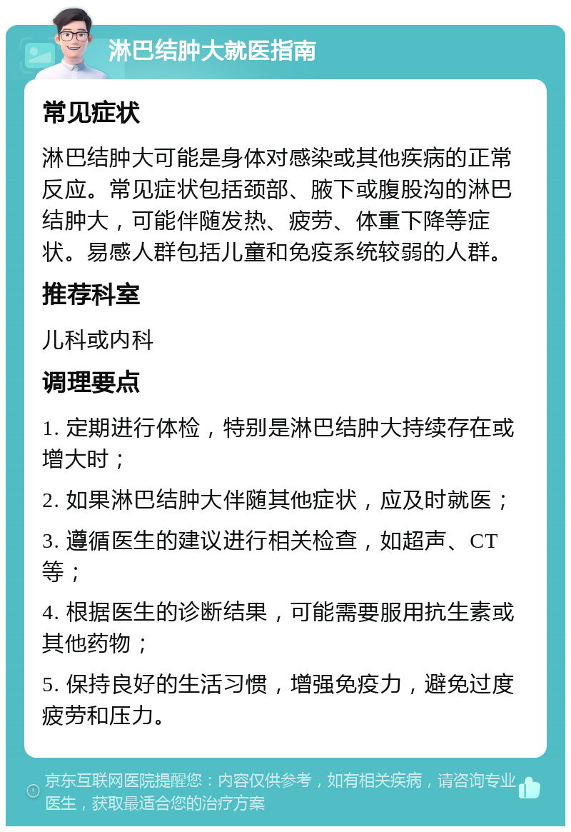 淋巴结肿大就医指南 常见症状 淋巴结肿大可能是身体对感染或其他疾病的正常反应。常见症状包括颈部、腋下或腹股沟的淋巴结肿大，可能伴随发热、疲劳、体重下降等症状。易感人群包括儿童和免疫系统较弱的人群。 推荐科室 儿科或内科 调理要点 1. 定期进行体检，特别是淋巴结肿大持续存在或增大时； 2. 如果淋巴结肿大伴随其他症状，应及时就医； 3. 遵循医生的建议进行相关检查，如超声、CT等； 4. 根据医生的诊断结果，可能需要服用抗生素或其他药物； 5. 保持良好的生活习惯，增强免疫力，避免过度疲劳和压力。