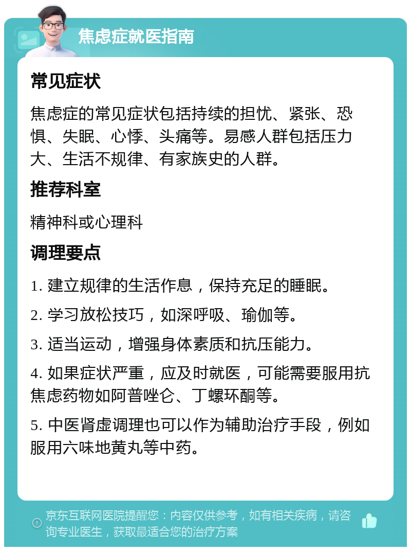 焦虑症就医指南 常见症状 焦虑症的常见症状包括持续的担忧、紧张、恐惧、失眠、心悸、头痛等。易感人群包括压力大、生活不规律、有家族史的人群。 推荐科室 精神科或心理科 调理要点 1. 建立规律的生活作息，保持充足的睡眠。 2. 学习放松技巧，如深呼吸、瑜伽等。 3. 适当运动，增强身体素质和抗压能力。 4. 如果症状严重，应及时就医，可能需要服用抗焦虑药物如阿普唑仑、丁螺环酮等。 5. 中医肾虚调理也可以作为辅助治疗手段，例如服用六味地黄丸等中药。