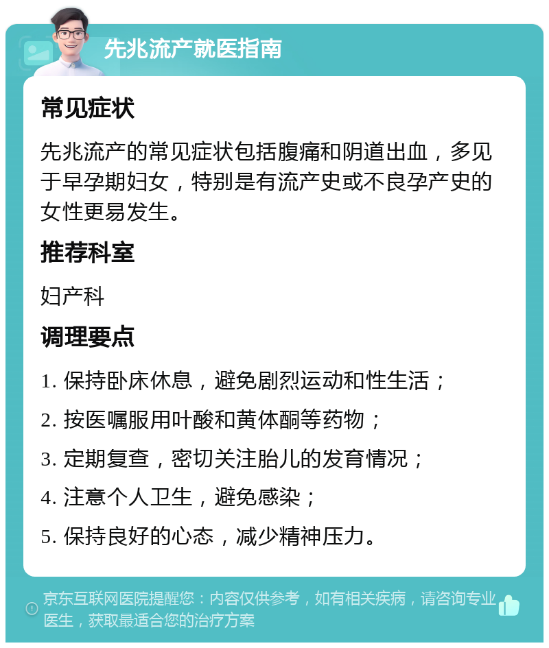 先兆流产就医指南 常见症状 先兆流产的常见症状包括腹痛和阴道出血，多见于早孕期妇女，特别是有流产史或不良孕产史的女性更易发生。 推荐科室 妇产科 调理要点 1. 保持卧床休息，避免剧烈运动和性生活； 2. 按医嘱服用叶酸和黄体酮等药物； 3. 定期复查，密切关注胎儿的发育情况； 4. 注意个人卫生，避免感染； 5. 保持良好的心态，减少精神压力。