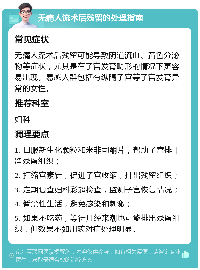 无痛人流术后残留的处理指南 常见症状 无痛人流术后残留可能导致阴道流血、黄色分泌物等症状，尤其是在子宫发育畸形的情况下更容易出现。易感人群包括有纵隔子宫等子宫发育异常的女性。 推荐科室 妇科 调理要点 1. 口服新生化颗粒和米非司酮片，帮助子宫排干净残留组织； 2. 打缩宫素针，促进子宫收缩，排出残留组织； 3. 定期复查妇科彩超检查，监测子宫恢复情况； 4. 暂禁性生活，避免感染和刺激； 5. 如果不吃药，等待月经来潮也可能排出残留组织，但效果不如用药对症处理明显。