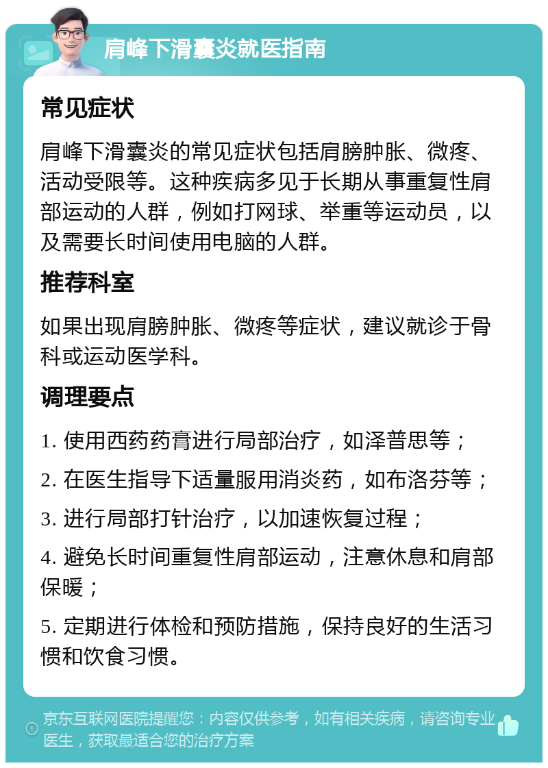 肩峰下滑囊炎就医指南 常见症状 肩峰下滑囊炎的常见症状包括肩膀肿胀、微疼、活动受限等。这种疾病多见于长期从事重复性肩部运动的人群，例如打网球、举重等运动员，以及需要长时间使用电脑的人群。 推荐科室 如果出现肩膀肿胀、微疼等症状，建议就诊于骨科或运动医学科。 调理要点 1. 使用西药药膏进行局部治疗，如泽普思等； 2. 在医生指导下适量服用消炎药，如布洛芬等； 3. 进行局部打针治疗，以加速恢复过程； 4. 避免长时间重复性肩部运动，注意休息和肩部保暖； 5. 定期进行体检和预防措施，保持良好的生活习惯和饮食习惯。