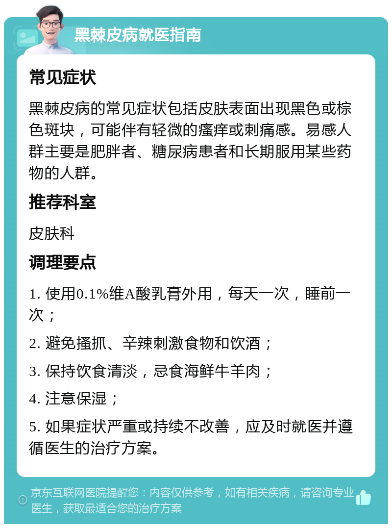 黑棘皮病就医指南 常见症状 黑棘皮病的常见症状包括皮肤表面出现黑色或棕色斑块，可能伴有轻微的瘙痒或刺痛感。易感人群主要是肥胖者、糖尿病患者和长期服用某些药物的人群。 推荐科室 皮肤科 调理要点 1. 使用0.1%维A酸乳膏外用，每天一次，睡前一次； 2. 避免搔抓、辛辣刺激食物和饮酒； 3. 保持饮食清淡，忌食海鲜牛羊肉； 4. 注意保湿； 5. 如果症状严重或持续不改善，应及时就医并遵循医生的治疗方案。