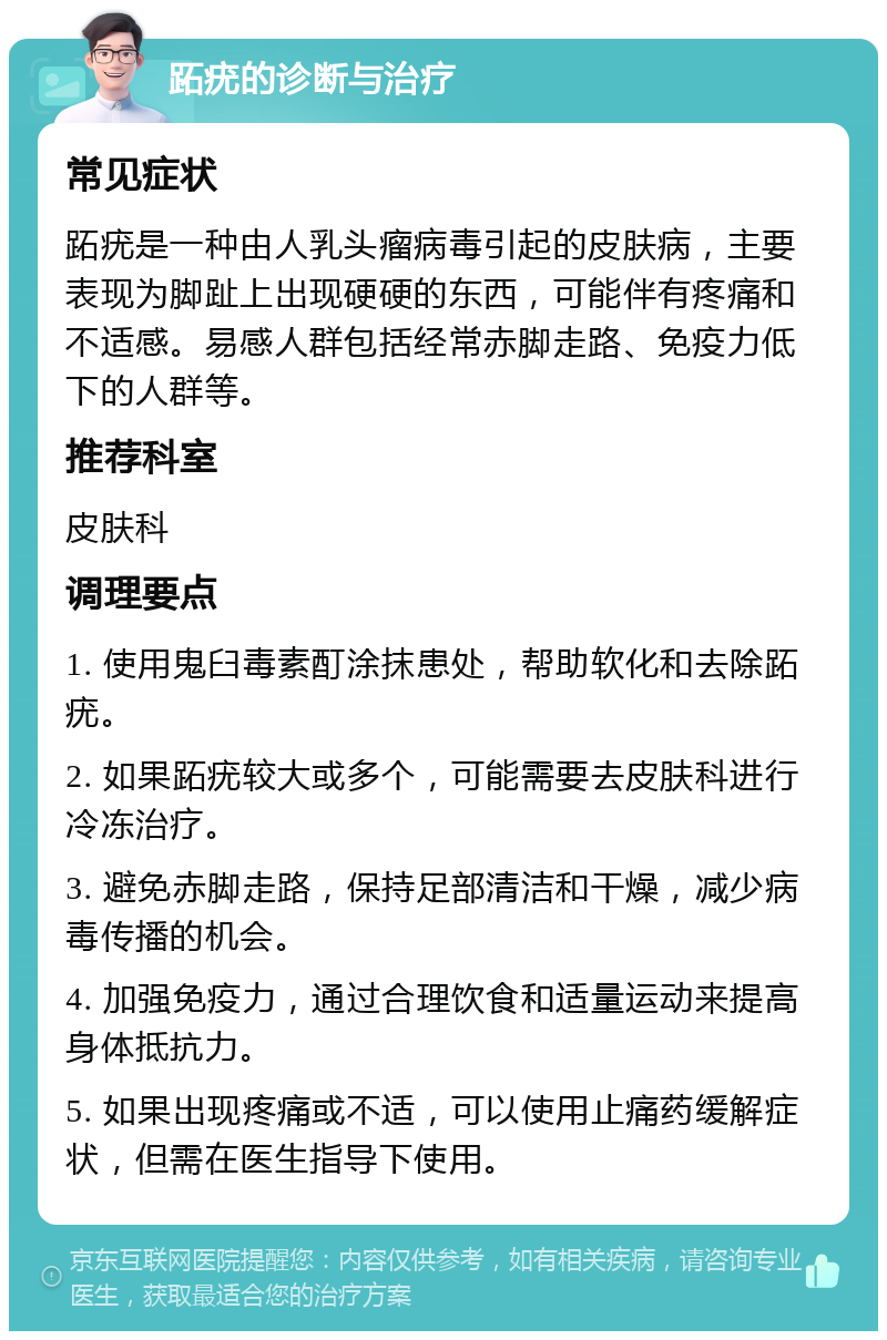 跖疣的诊断与治疗 常见症状 跖疣是一种由人乳头瘤病毒引起的皮肤病，主要表现为脚趾上出现硬硬的东西，可能伴有疼痛和不适感。易感人群包括经常赤脚走路、免疫力低下的人群等。 推荐科室 皮肤科 调理要点 1. 使用鬼臼毒素酊涂抹患处，帮助软化和去除跖疣。 2. 如果跖疣较大或多个，可能需要去皮肤科进行冷冻治疗。 3. 避免赤脚走路，保持足部清洁和干燥，减少病毒传播的机会。 4. 加强免疫力，通过合理饮食和适量运动来提高身体抵抗力。 5. 如果出现疼痛或不适，可以使用止痛药缓解症状，但需在医生指导下使用。