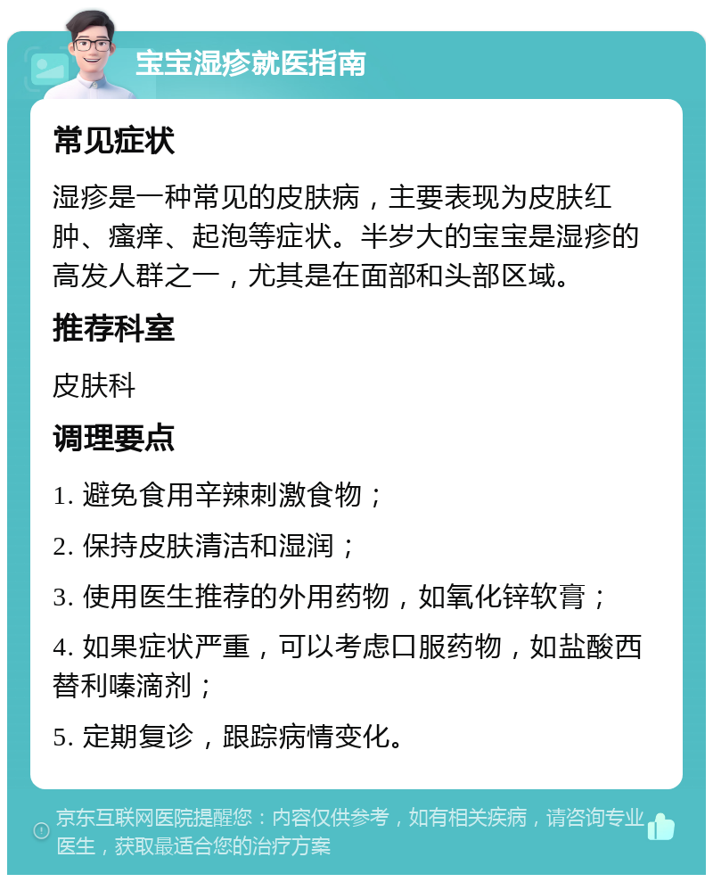 宝宝湿疹就医指南 常见症状 湿疹是一种常见的皮肤病，主要表现为皮肤红肿、瘙痒、起泡等症状。半岁大的宝宝是湿疹的高发人群之一，尤其是在面部和头部区域。 推荐科室 皮肤科 调理要点 1. 避免食用辛辣刺激食物； 2. 保持皮肤清洁和湿润； 3. 使用医生推荐的外用药物，如氧化锌软膏； 4. 如果症状严重，可以考虑口服药物，如盐酸西替利嗪滴剂； 5. 定期复诊，跟踪病情变化。