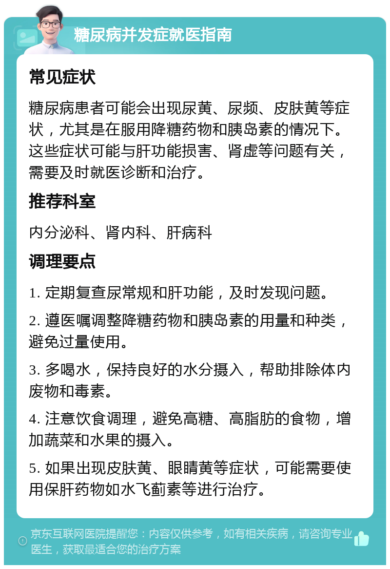 糖尿病并发症就医指南 常见症状 糖尿病患者可能会出现尿黄、尿频、皮肤黄等症状，尤其是在服用降糖药物和胰岛素的情况下。这些症状可能与肝功能损害、肾虚等问题有关，需要及时就医诊断和治疗。 推荐科室 内分泌科、肾内科、肝病科 调理要点 1. 定期复查尿常规和肝功能，及时发现问题。 2. 遵医嘱调整降糖药物和胰岛素的用量和种类，避免过量使用。 3. 多喝水，保持良好的水分摄入，帮助排除体内废物和毒素。 4. 注意饮食调理，避免高糖、高脂肪的食物，增加蔬菜和水果的摄入。 5. 如果出现皮肤黄、眼睛黄等症状，可能需要使用保肝药物如水飞蓟素等进行治疗。