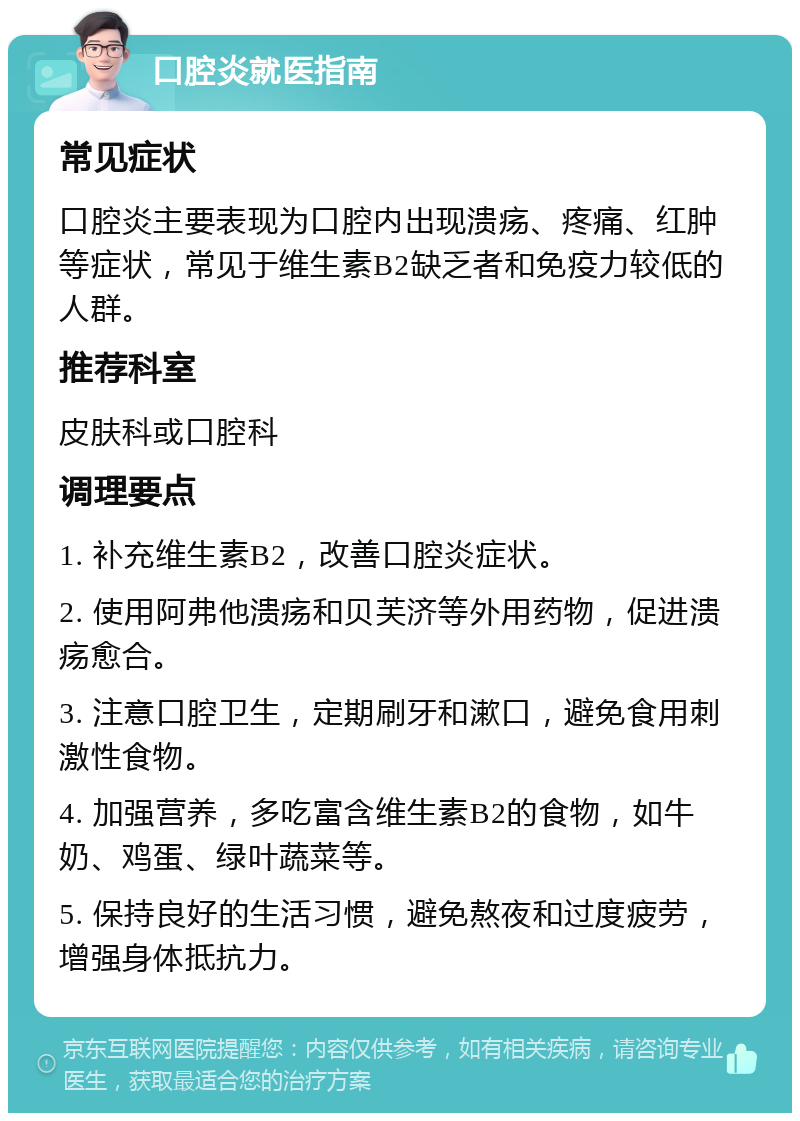 口腔炎就医指南 常见症状 口腔炎主要表现为口腔内出现溃疡、疼痛、红肿等症状，常见于维生素B2缺乏者和免疫力较低的人群。 推荐科室 皮肤科或口腔科 调理要点 1. 补充维生素B2，改善口腔炎症状。 2. 使用阿弗他溃疡和贝芙济等外用药物，促进溃疡愈合。 3. 注意口腔卫生，定期刷牙和漱口，避免食用刺激性食物。 4. 加强营养，多吃富含维生素B2的食物，如牛奶、鸡蛋、绿叶蔬菜等。 5. 保持良好的生活习惯，避免熬夜和过度疲劳，增强身体抵抗力。