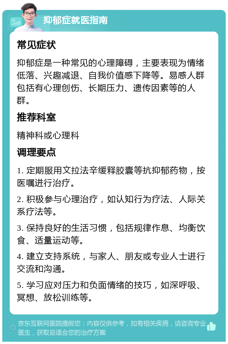 抑郁症就医指南 常见症状 抑郁症是一种常见的心理障碍，主要表现为情绪低落、兴趣减退、自我价值感下降等。易感人群包括有心理创伤、长期压力、遗传因素等的人群。 推荐科室 精神科或心理科 调理要点 1. 定期服用文拉法辛缓释胶囊等抗抑郁药物，按医嘱进行治疗。 2. 积极参与心理治疗，如认知行为疗法、人际关系疗法等。 3. 保持良好的生活习惯，包括规律作息、均衡饮食、适量运动等。 4. 建立支持系统，与家人、朋友或专业人士进行交流和沟通。 5. 学习应对压力和负面情绪的技巧，如深呼吸、冥想、放松训练等。