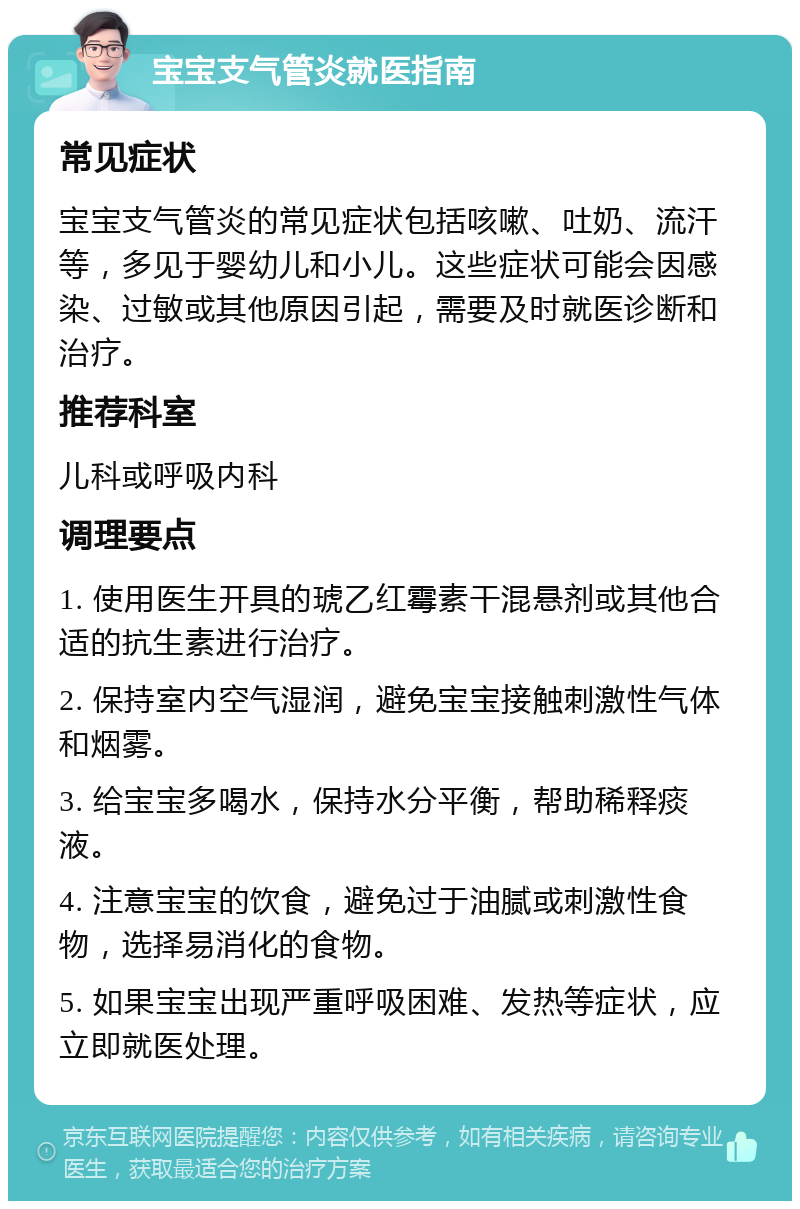 宝宝支气管炎就医指南 常见症状 宝宝支气管炎的常见症状包括咳嗽、吐奶、流汗等，多见于婴幼儿和小儿。这些症状可能会因感染、过敏或其他原因引起，需要及时就医诊断和治疗。 推荐科室 儿科或呼吸内科 调理要点 1. 使用医生开具的琥乙红霉素干混悬剂或其他合适的抗生素进行治疗。 2. 保持室内空气湿润，避免宝宝接触刺激性气体和烟雾。 3. 给宝宝多喝水，保持水分平衡，帮助稀释痰液。 4. 注意宝宝的饮食，避免过于油腻或刺激性食物，选择易消化的食物。 5. 如果宝宝出现严重呼吸困难、发热等症状，应立即就医处理。