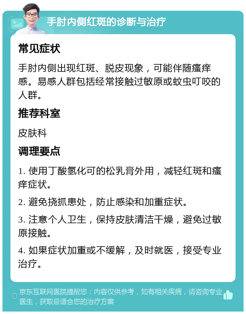 手肘内侧红斑的诊断与治疗 常见症状 手肘内侧出现红斑、脱皮现象，可能伴随瘙痒感。易感人群包括经常接触过敏原或蚊虫叮咬的人群。 推荐科室 皮肤科 调理要点 1. 使用丁酸氢化可的松乳膏外用，减轻红斑和瘙痒症状。 2. 避免挠抓患处，防止感染和加重症状。 3. 注意个人卫生，保持皮肤清洁干燥，避免过敏原接触。 4. 如果症状加重或不缓解，及时就医，接受专业治疗。