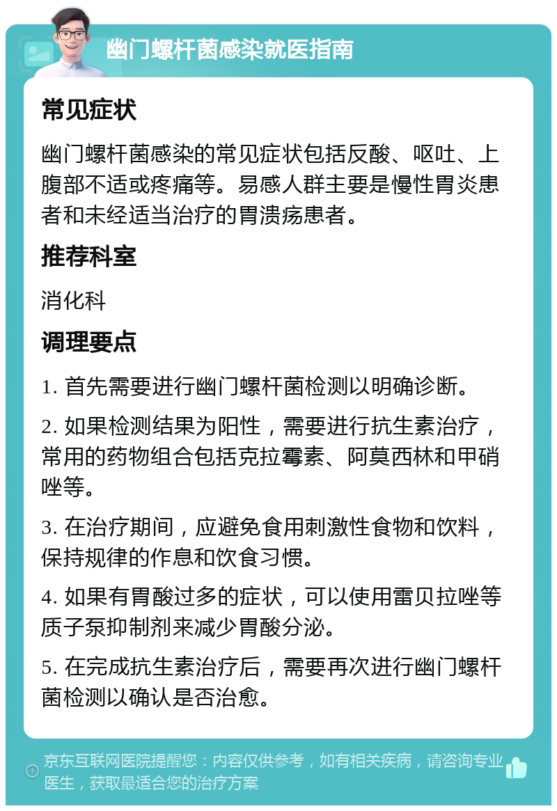 幽门螺杆菌感染就医指南 常见症状 幽门螺杆菌感染的常见症状包括反酸、呕吐、上腹部不适或疼痛等。易感人群主要是慢性胃炎患者和未经适当治疗的胃溃疡患者。 推荐科室 消化科 调理要点 1. 首先需要进行幽门螺杆菌检测以明确诊断。 2. 如果检测结果为阳性，需要进行抗生素治疗，常用的药物组合包括克拉霉素、阿莫西林和甲硝唑等。 3. 在治疗期间，应避免食用刺激性食物和饮料，保持规律的作息和饮食习惯。 4. 如果有胃酸过多的症状，可以使用雷贝拉唑等质子泵抑制剂来减少胃酸分泌。 5. 在完成抗生素治疗后，需要再次进行幽门螺杆菌检测以确认是否治愈。