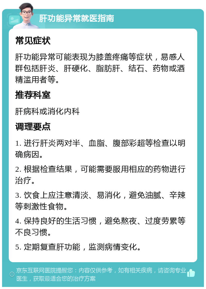 肝功能异常就医指南 常见症状 肝功能异常可能表现为膝盖疼痛等症状，易感人群包括肝炎、肝硬化、脂肪肝、结石、药物或酒精滥用者等。 推荐科室 肝病科或消化内科 调理要点 1. 进行肝炎两对半、血脂、腹部彩超等检查以明确病因。 2. 根据检查结果，可能需要服用相应的药物进行治疗。 3. 饮食上应注意清淡、易消化，避免油腻、辛辣等刺激性食物。 4. 保持良好的生活习惯，避免熬夜、过度劳累等不良习惯。 5. 定期复查肝功能，监测病情变化。