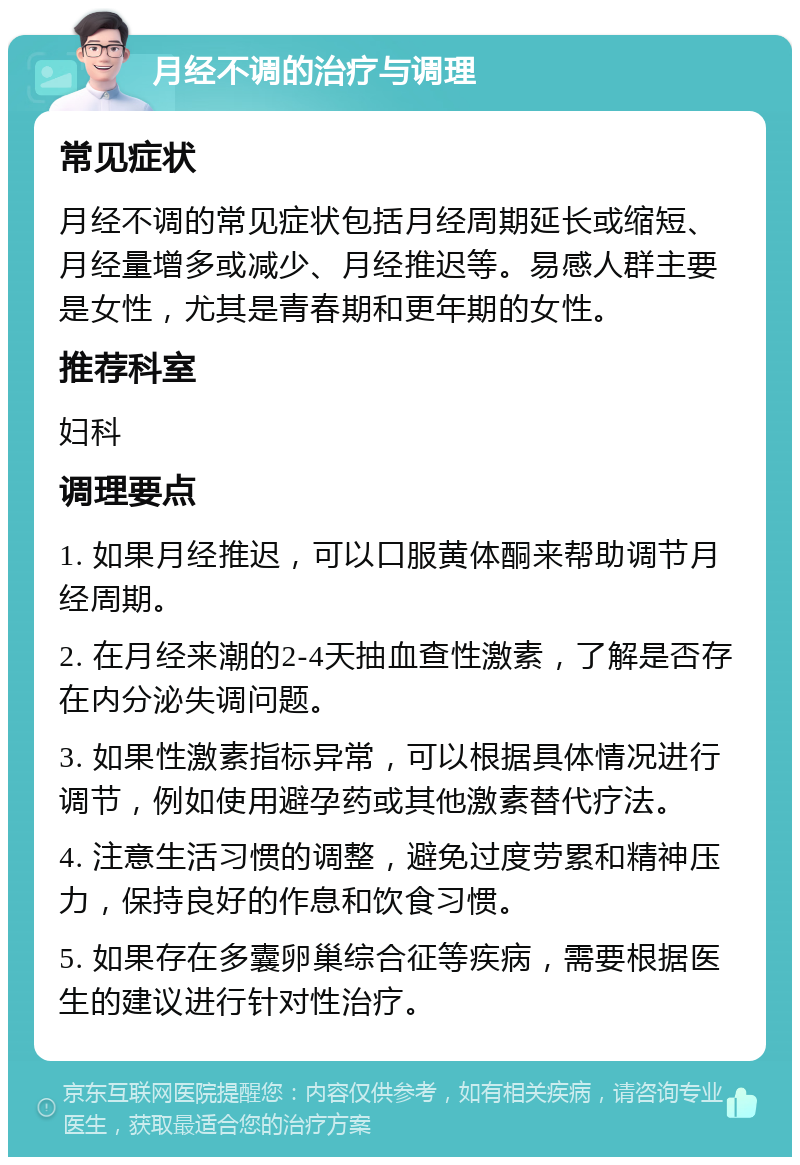 月经不调的治疗与调理 常见症状 月经不调的常见症状包括月经周期延长或缩短、月经量增多或减少、月经推迟等。易感人群主要是女性，尤其是青春期和更年期的女性。 推荐科室 妇科 调理要点 1. 如果月经推迟，可以口服黄体酮来帮助调节月经周期。 2. 在月经来潮的2-4天抽血查性激素，了解是否存在内分泌失调问题。 3. 如果性激素指标异常，可以根据具体情况进行调节，例如使用避孕药或其他激素替代疗法。 4. 注意生活习惯的调整，避免过度劳累和精神压力，保持良好的作息和饮食习惯。 5. 如果存在多囊卵巢综合征等疾病，需要根据医生的建议进行针对性治疗。