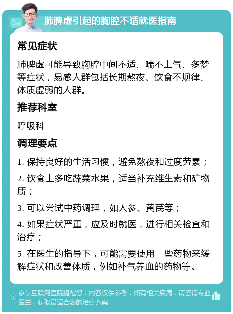 肺脾虚引起的胸腔不适就医指南 常见症状 肺脾虚可能导致胸腔中间不适、喘不上气、多梦等症状，易感人群包括长期熬夜、饮食不规律、体质虚弱的人群。 推荐科室 呼吸科 调理要点 1. 保持良好的生活习惯，避免熬夜和过度劳累； 2. 饮食上多吃蔬菜水果，适当补充维生素和矿物质； 3. 可以尝试中药调理，如人参、黄芪等； 4. 如果症状严重，应及时就医，进行相关检查和治疗； 5. 在医生的指导下，可能需要使用一些药物来缓解症状和改善体质，例如补气养血的药物等。