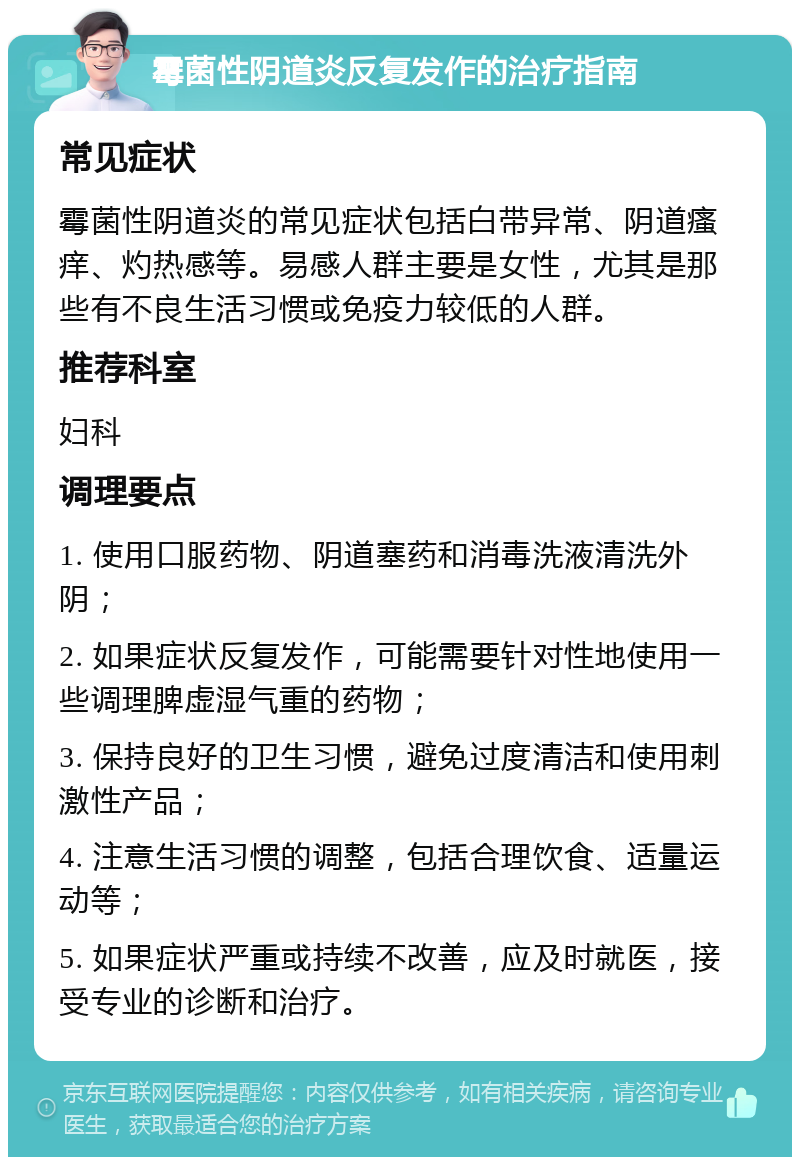 霉菌性阴道炎反复发作的治疗指南 常见症状 霉菌性阴道炎的常见症状包括白带异常、阴道瘙痒、灼热感等。易感人群主要是女性，尤其是那些有不良生活习惯或免疫力较低的人群。 推荐科室 妇科 调理要点 1. 使用口服药物、阴道塞药和消毒洗液清洗外阴； 2. 如果症状反复发作，可能需要针对性地使用一些调理脾虚湿气重的药物； 3. 保持良好的卫生习惯，避免过度清洁和使用刺激性产品； 4. 注意生活习惯的调整，包括合理饮食、适量运动等； 5. 如果症状严重或持续不改善，应及时就医，接受专业的诊断和治疗。