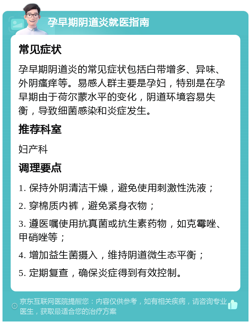 孕早期阴道炎就医指南 常见症状 孕早期阴道炎的常见症状包括白带增多、异味、外阴瘙痒等。易感人群主要是孕妇，特别是在孕早期由于荷尔蒙水平的变化，阴道环境容易失衡，导致细菌感染和炎症发生。 推荐科室 妇产科 调理要点 1. 保持外阴清洁干燥，避免使用刺激性洗液； 2. 穿棉质内裤，避免紧身衣物； 3. 遵医嘱使用抗真菌或抗生素药物，如克霉唑、甲硝唑等； 4. 增加益生菌摄入，维持阴道微生态平衡； 5. 定期复查，确保炎症得到有效控制。