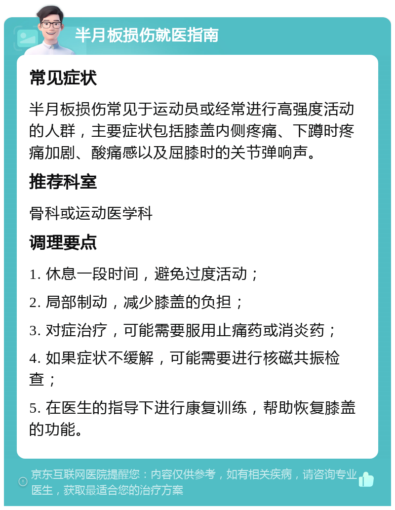 半月板损伤就医指南 常见症状 半月板损伤常见于运动员或经常进行高强度活动的人群，主要症状包括膝盖内侧疼痛、下蹲时疼痛加剧、酸痛感以及屈膝时的关节弹响声。 推荐科室 骨科或运动医学科 调理要点 1. 休息一段时间，避免过度活动； 2. 局部制动，减少膝盖的负担； 3. 对症治疗，可能需要服用止痛药或消炎药； 4. 如果症状不缓解，可能需要进行核磁共振检查； 5. 在医生的指导下进行康复训练，帮助恢复膝盖的功能。