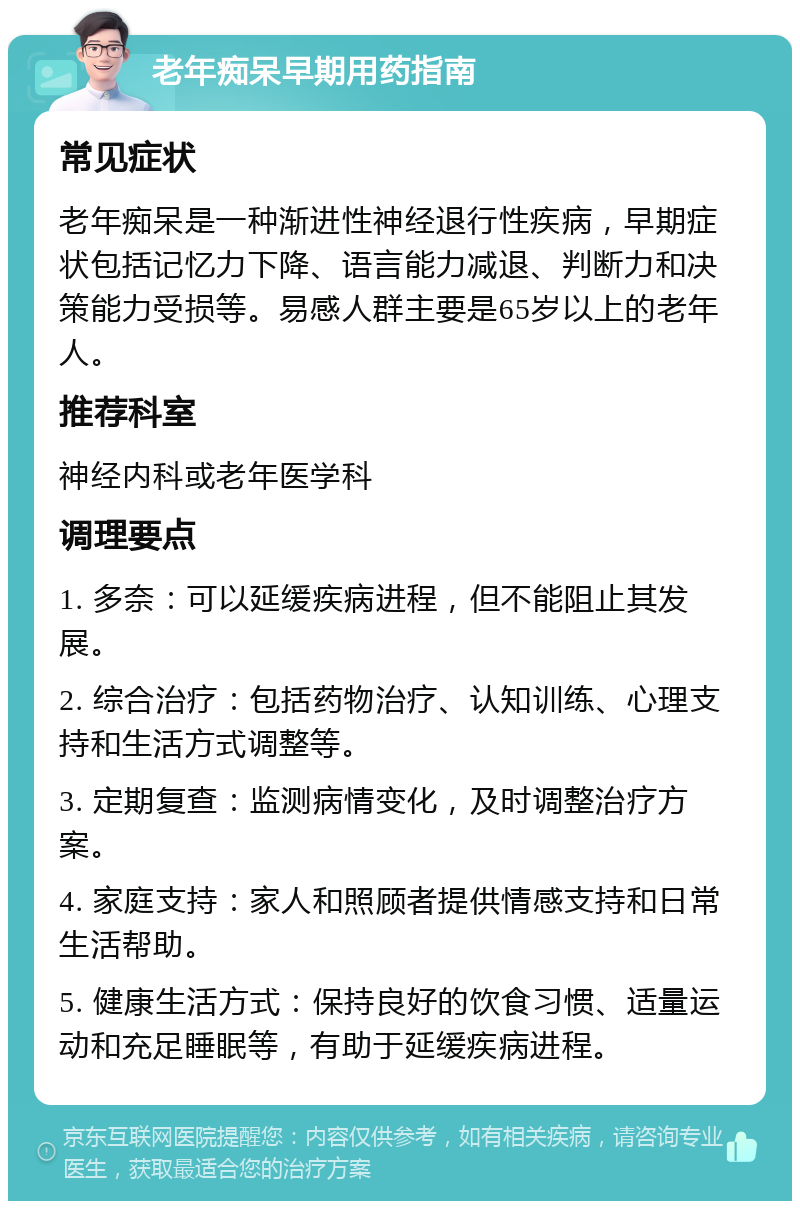 老年痴呆早期用药指南 常见症状 老年痴呆是一种渐进性神经退行性疾病，早期症状包括记忆力下降、语言能力减退、判断力和决策能力受损等。易感人群主要是65岁以上的老年人。 推荐科室 神经内科或老年医学科 调理要点 1. 多奈：可以延缓疾病进程，但不能阻止其发展。 2. 综合治疗：包括药物治疗、认知训练、心理支持和生活方式调整等。 3. 定期复查：监测病情变化，及时调整治疗方案。 4. 家庭支持：家人和照顾者提供情感支持和日常生活帮助。 5. 健康生活方式：保持良好的饮食习惯、适量运动和充足睡眠等，有助于延缓疾病进程。