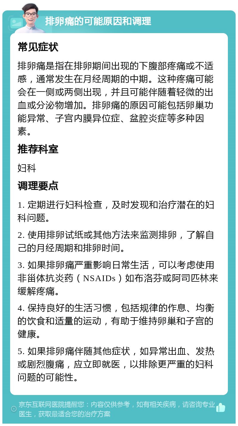 排卵痛的可能原因和调理 常见症状 排卵痛是指在排卵期间出现的下腹部疼痛或不适感，通常发生在月经周期的中期。这种疼痛可能会在一侧或两侧出现，并且可能伴随着轻微的出血或分泌物增加。排卵痛的原因可能包括卵巢功能异常、子宫内膜异位症、盆腔炎症等多种因素。 推荐科室 妇科 调理要点 1. 定期进行妇科检查，及时发现和治疗潜在的妇科问题。 2. 使用排卵试纸或其他方法来监测排卵，了解自己的月经周期和排卵时间。 3. 如果排卵痛严重影响日常生活，可以考虑使用非甾体抗炎药（NSAIDs）如布洛芬或阿司匹林来缓解疼痛。 4. 保持良好的生活习惯，包括规律的作息、均衡的饮食和适量的运动，有助于维持卵巢和子宫的健康。 5. 如果排卵痛伴随其他症状，如异常出血、发热或剧烈腹痛，应立即就医，以排除更严重的妇科问题的可能性。