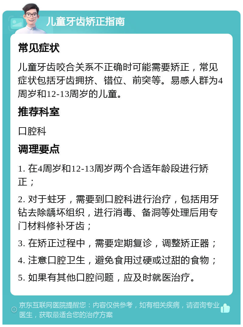 儿童牙齿矫正指南 常见症状 儿童牙齿咬合关系不正确时可能需要矫正，常见症状包括牙齿拥挤、错位、前突等。易感人群为4周岁和12-13周岁的儿童。 推荐科室 口腔科 调理要点 1. 在4周岁和12-13周岁两个合适年龄段进行矫正； 2. 对于蛀牙，需要到口腔科进行治疗，包括用牙钻去除龋坏组织，进行消毒、备洞等处理后用专门材料修补牙齿； 3. 在矫正过程中，需要定期复诊，调整矫正器； 4. 注意口腔卫生，避免食用过硬或过甜的食物； 5. 如果有其他口腔问题，应及时就医治疗。