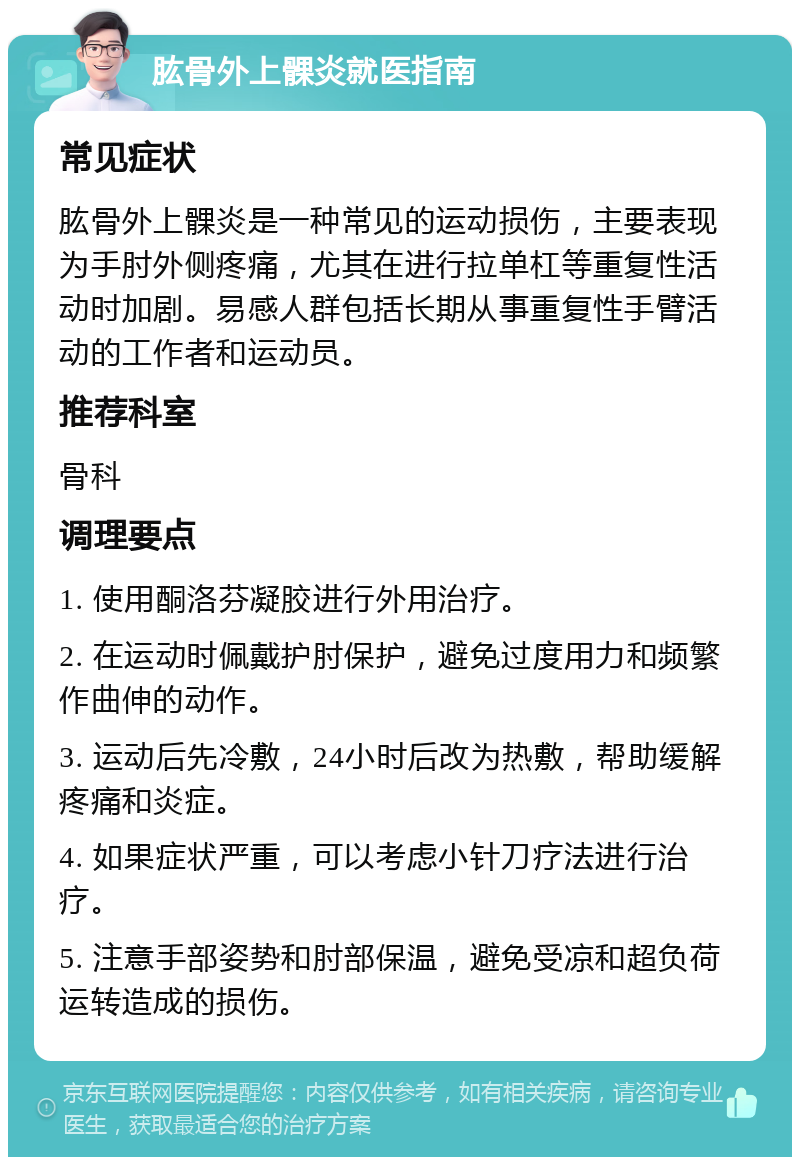 肱骨外上髁炎就医指南 常见症状 肱骨外上髁炎是一种常见的运动损伤，主要表现为手肘外侧疼痛，尤其在进行拉单杠等重复性活动时加剧。易感人群包括长期从事重复性手臂活动的工作者和运动员。 推荐科室 骨科 调理要点 1. 使用酮洛芬凝胶进行外用治疗。 2. 在运动时佩戴护肘保护，避免过度用力和频繁作曲伸的动作。 3. 运动后先冷敷，24小时后改为热敷，帮助缓解疼痛和炎症。 4. 如果症状严重，可以考虑小针刀疗法进行治疗。 5. 注意手部姿势和肘部保温，避免受凉和超负荷运转造成的损伤。