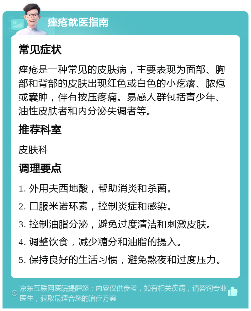 痤疮就医指南 常见症状 痤疮是一种常见的皮肤病，主要表现为面部、胸部和背部的皮肤出现红色或白色的小疙瘩、脓疱或囊肿，伴有按压疼痛。易感人群包括青少年、油性皮肤者和内分泌失调者等。 推荐科室 皮肤科 调理要点 1. 外用夫西地酸，帮助消炎和杀菌。 2. 口服米诺环素，控制炎症和感染。 3. 控制油脂分泌，避免过度清洁和刺激皮肤。 4. 调整饮食，减少糖分和油脂的摄入。 5. 保持良好的生活习惯，避免熬夜和过度压力。