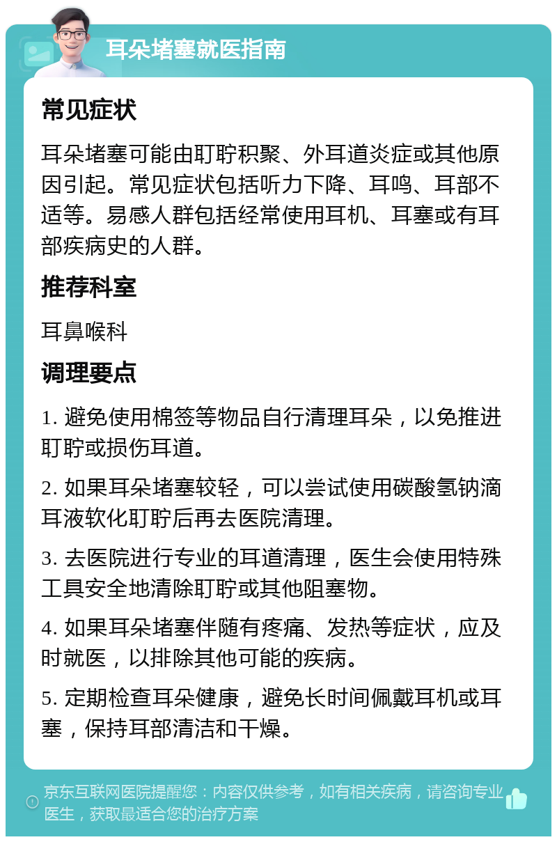 耳朵堵塞就医指南 常见症状 耳朵堵塞可能由耵聍积聚、外耳道炎症或其他原因引起。常见症状包括听力下降、耳鸣、耳部不适等。易感人群包括经常使用耳机、耳塞或有耳部疾病史的人群。 推荐科室 耳鼻喉科 调理要点 1. 避免使用棉签等物品自行清理耳朵，以免推进耵聍或损伤耳道。 2. 如果耳朵堵塞较轻，可以尝试使用碳酸氢钠滴耳液软化耵聍后再去医院清理。 3. 去医院进行专业的耳道清理，医生会使用特殊工具安全地清除耵聍或其他阻塞物。 4. 如果耳朵堵塞伴随有疼痛、发热等症状，应及时就医，以排除其他可能的疾病。 5. 定期检查耳朵健康，避免长时间佩戴耳机或耳塞，保持耳部清洁和干燥。