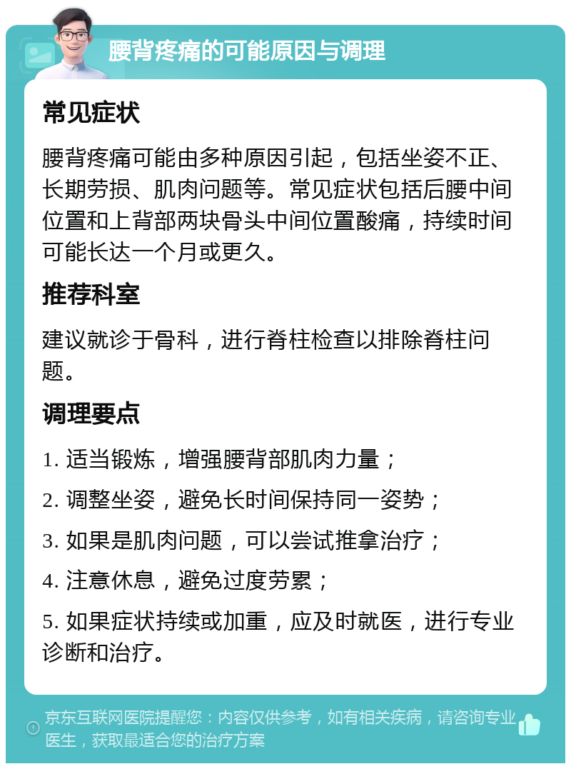 腰背疼痛的可能原因与调理 常见症状 腰背疼痛可能由多种原因引起，包括坐姿不正、长期劳损、肌肉问题等。常见症状包括后腰中间位置和上背部两块骨头中间位置酸痛，持续时间可能长达一个月或更久。 推荐科室 建议就诊于骨科，进行脊柱检查以排除脊柱问题。 调理要点 1. 适当锻炼，增强腰背部肌肉力量； 2. 调整坐姿，避免长时间保持同一姿势； 3. 如果是肌肉问题，可以尝试推拿治疗； 4. 注意休息，避免过度劳累； 5. 如果症状持续或加重，应及时就医，进行专业诊断和治疗。