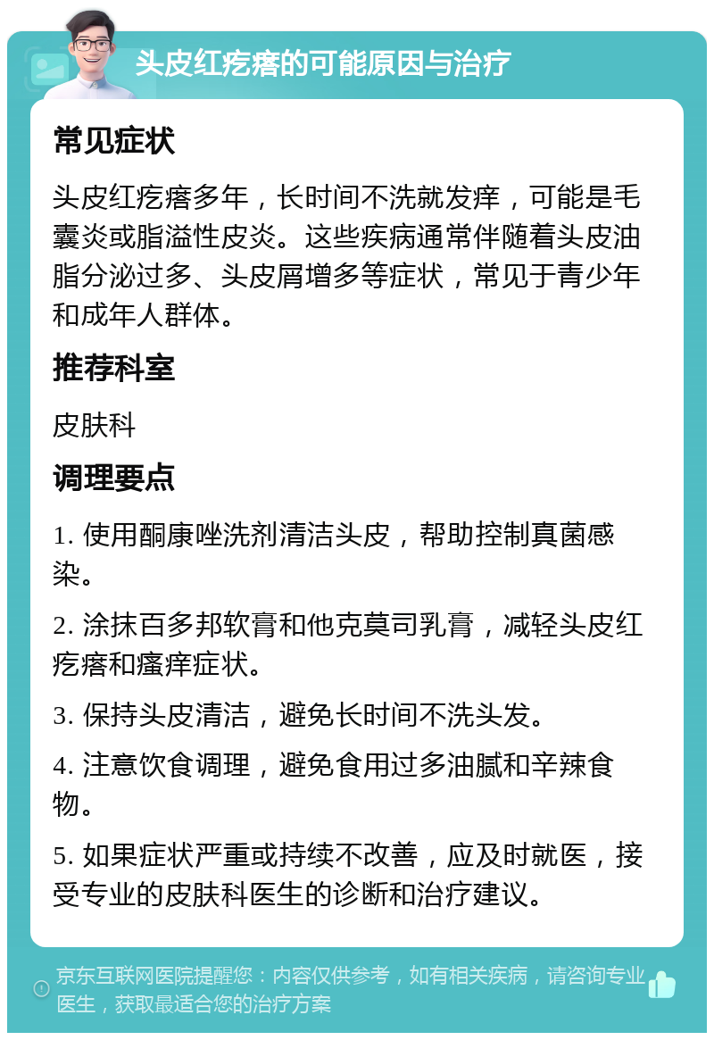 头皮红疙瘩的可能原因与治疗 常见症状 头皮红疙瘩多年，长时间不洗就发痒，可能是毛囊炎或脂溢性皮炎。这些疾病通常伴随着头皮油脂分泌过多、头皮屑增多等症状，常见于青少年和成年人群体。 推荐科室 皮肤科 调理要点 1. 使用酮康唑洗剂清洁头皮，帮助控制真菌感染。 2. 涂抹百多邦软膏和他克莫司乳膏，减轻头皮红疙瘩和瘙痒症状。 3. 保持头皮清洁，避免长时间不洗头发。 4. 注意饮食调理，避免食用过多油腻和辛辣食物。 5. 如果症状严重或持续不改善，应及时就医，接受专业的皮肤科医生的诊断和治疗建议。