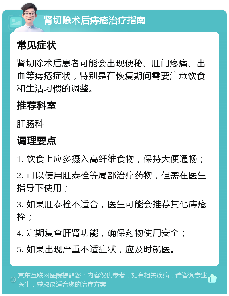 肾切除术后痔疮治疗指南 常见症状 肾切除术后患者可能会出现便秘、肛门疼痛、出血等痔疮症状，特别是在恢复期间需要注意饮食和生活习惯的调整。 推荐科室 肛肠科 调理要点 1. 饮食上应多摄入高纤维食物，保持大便通畅； 2. 可以使用肛泰栓等局部治疗药物，但需在医生指导下使用； 3. 如果肛泰栓不适合，医生可能会推荐其他痔疮栓； 4. 定期复查肝肾功能，确保药物使用安全； 5. 如果出现严重不适症状，应及时就医。