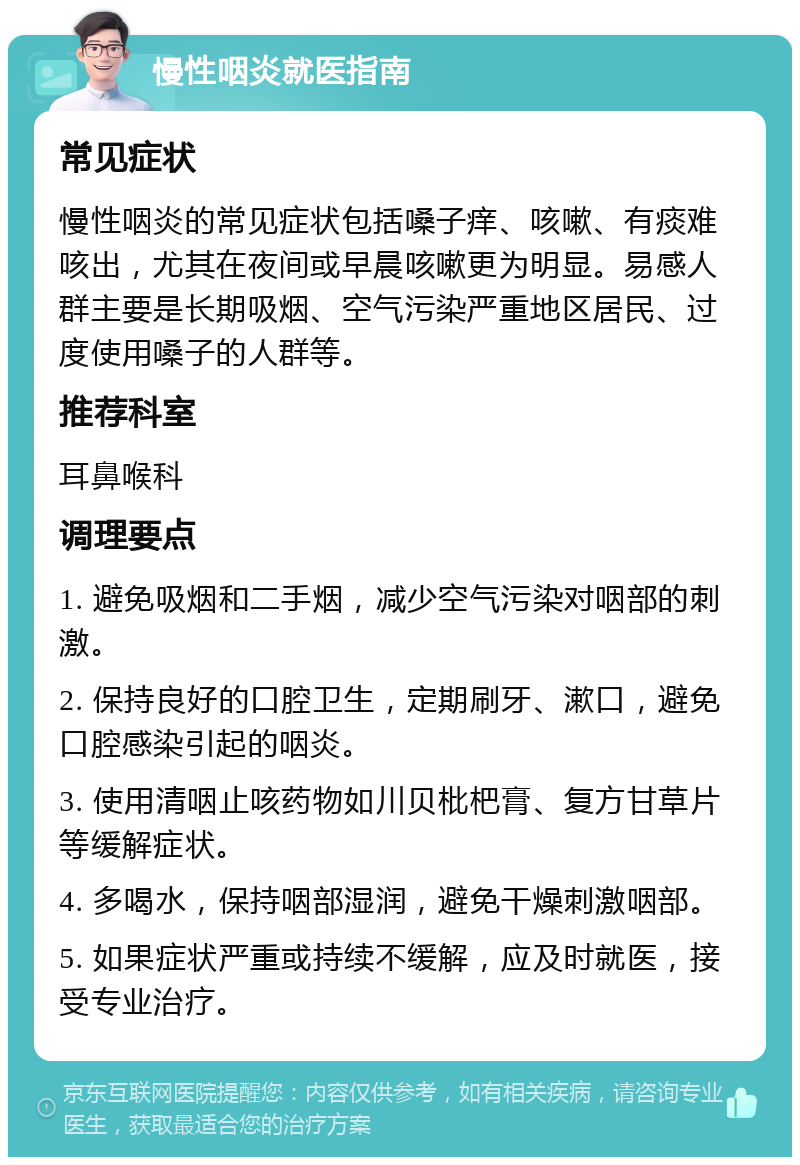 慢性咽炎就医指南 常见症状 慢性咽炎的常见症状包括嗓子痒、咳嗽、有痰难咳出，尤其在夜间或早晨咳嗽更为明显。易感人群主要是长期吸烟、空气污染严重地区居民、过度使用嗓子的人群等。 推荐科室 耳鼻喉科 调理要点 1. 避免吸烟和二手烟，减少空气污染对咽部的刺激。 2. 保持良好的口腔卫生，定期刷牙、漱口，避免口腔感染引起的咽炎。 3. 使用清咽止咳药物如川贝枇杷膏、复方甘草片等缓解症状。 4. 多喝水，保持咽部湿润，避免干燥刺激咽部。 5. 如果症状严重或持续不缓解，应及时就医，接受专业治疗。