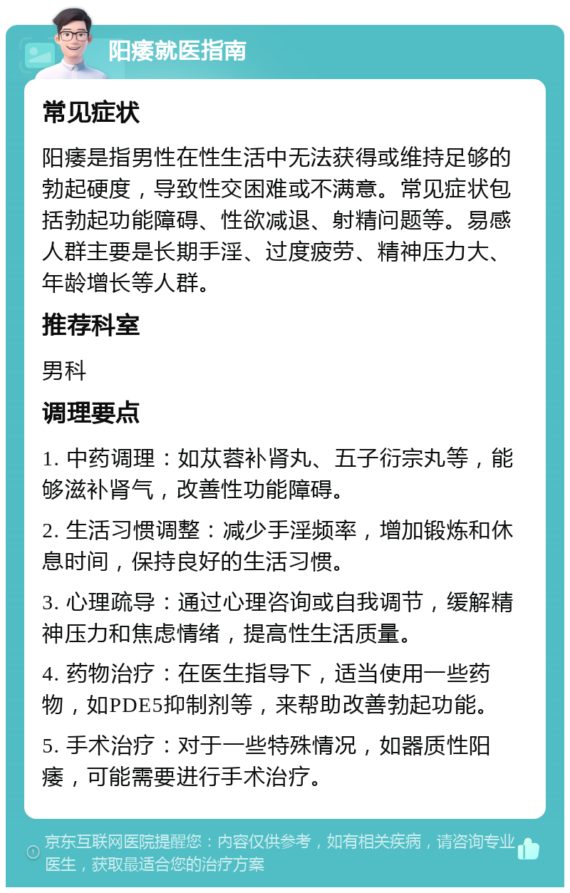 阳痿就医指南 常见症状 阳痿是指男性在性生活中无法获得或维持足够的勃起硬度，导致性交困难或不满意。常见症状包括勃起功能障碍、性欲减退、射精问题等。易感人群主要是长期手淫、过度疲劳、精神压力大、年龄增长等人群。 推荐科室 男科 调理要点 1. 中药调理：如苁蓉补肾丸、五子衍宗丸等，能够滋补肾气，改善性功能障碍。 2. 生活习惯调整：减少手淫频率，增加锻炼和休息时间，保持良好的生活习惯。 3. 心理疏导：通过心理咨询或自我调节，缓解精神压力和焦虑情绪，提高性生活质量。 4. 药物治疗：在医生指导下，适当使用一些药物，如PDE5抑制剂等，来帮助改善勃起功能。 5. 手术治疗：对于一些特殊情况，如器质性阳痿，可能需要进行手术治疗。