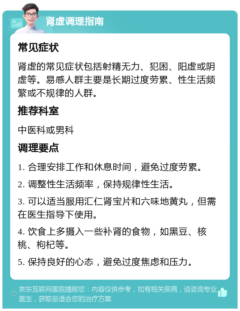 肾虚调理指南 常见症状 肾虚的常见症状包括射精无力、犯困、阳虚或阴虚等。易感人群主要是长期过度劳累、性生活频繁或不规律的人群。 推荐科室 中医科或男科 调理要点 1. 合理安排工作和休息时间，避免过度劳累。 2. 调整性生活频率，保持规律性生活。 3. 可以适当服用汇仁肾宝片和六味地黄丸，但需在医生指导下使用。 4. 饮食上多摄入一些补肾的食物，如黑豆、核桃、枸杞等。 5. 保持良好的心态，避免过度焦虑和压力。