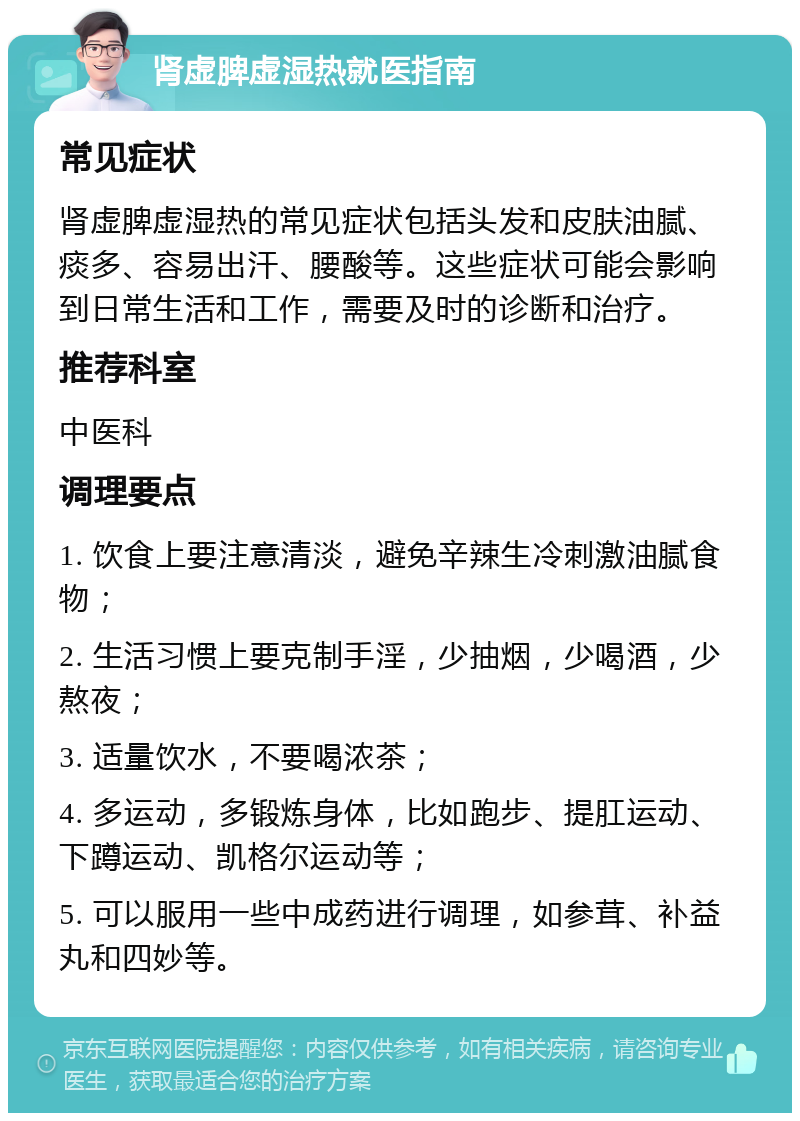 肾虚脾虚湿热就医指南 常见症状 肾虚脾虚湿热的常见症状包括头发和皮肤油腻、痰多、容易出汗、腰酸等。这些症状可能会影响到日常生活和工作，需要及时的诊断和治疗。 推荐科室 中医科 调理要点 1. 饮食上要注意清淡，避免辛辣生冷刺激油腻食物； 2. 生活习惯上要克制手淫，少抽烟，少喝酒，少熬夜； 3. 适量饮水，不要喝浓茶； 4. 多运动，多锻炼身体，比如跑步、提肛运动、下蹲运动、凯格尔运动等； 5. 可以服用一些中成药进行调理，如参茸、补益丸和四妙等。