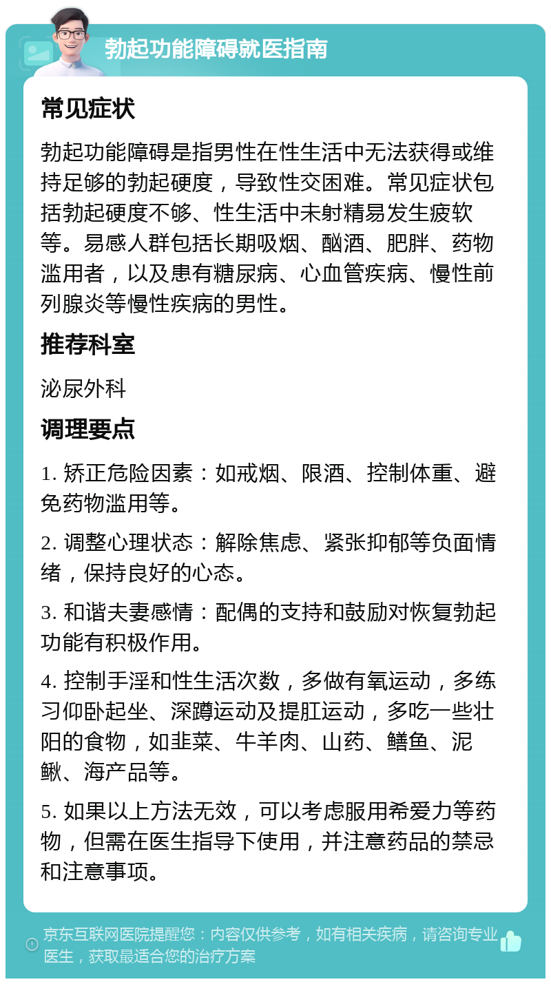 勃起功能障碍就医指南 常见症状 勃起功能障碍是指男性在性生活中无法获得或维持足够的勃起硬度，导致性交困难。常见症状包括勃起硬度不够、性生活中未射精易发生疲软等。易感人群包括长期吸烟、酗酒、肥胖、药物滥用者，以及患有糖尿病、心血管疾病、慢性前列腺炎等慢性疾病的男性。 推荐科室 泌尿外科 调理要点 1. 矫正危险因素：如戒烟、限酒、控制体重、避免药物滥用等。 2. 调整心理状态：解除焦虑、紧张抑郁等负面情绪，保持良好的心态。 3. 和谐夫妻感情：配偶的支持和鼓励对恢复勃起功能有积极作用。 4. 控制手淫和性生活次数，多做有氧运动，多练习仰卧起坐、深蹲运动及提肛运动，多吃一些壮阳的食物，如韭菜、牛羊肉、山药、鳝鱼、泥鳅、海产品等。 5. 如果以上方法无效，可以考虑服用希爱力等药物，但需在医生指导下使用，并注意药品的禁忌和注意事项。