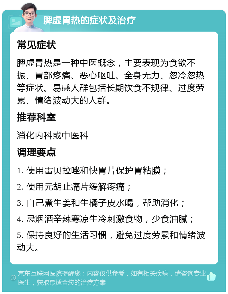 脾虚胃热的症状及治疗 常见症状 脾虚胃热是一种中医概念，主要表现为食欲不振、胃部疼痛、恶心呕吐、全身无力、忽冷忽热等症状。易感人群包括长期饮食不规律、过度劳累、情绪波动大的人群。 推荐科室 消化内科或中医科 调理要点 1. 使用雷贝拉唑和快胃片保护胃粘膜； 2. 使用元胡止痛片缓解疼痛； 3. 自己煮生姜和生橘子皮水喝，帮助消化； 4. 忌烟酒辛辣寒凉生冷刺激食物，少食油腻； 5. 保持良好的生活习惯，避免过度劳累和情绪波动大。