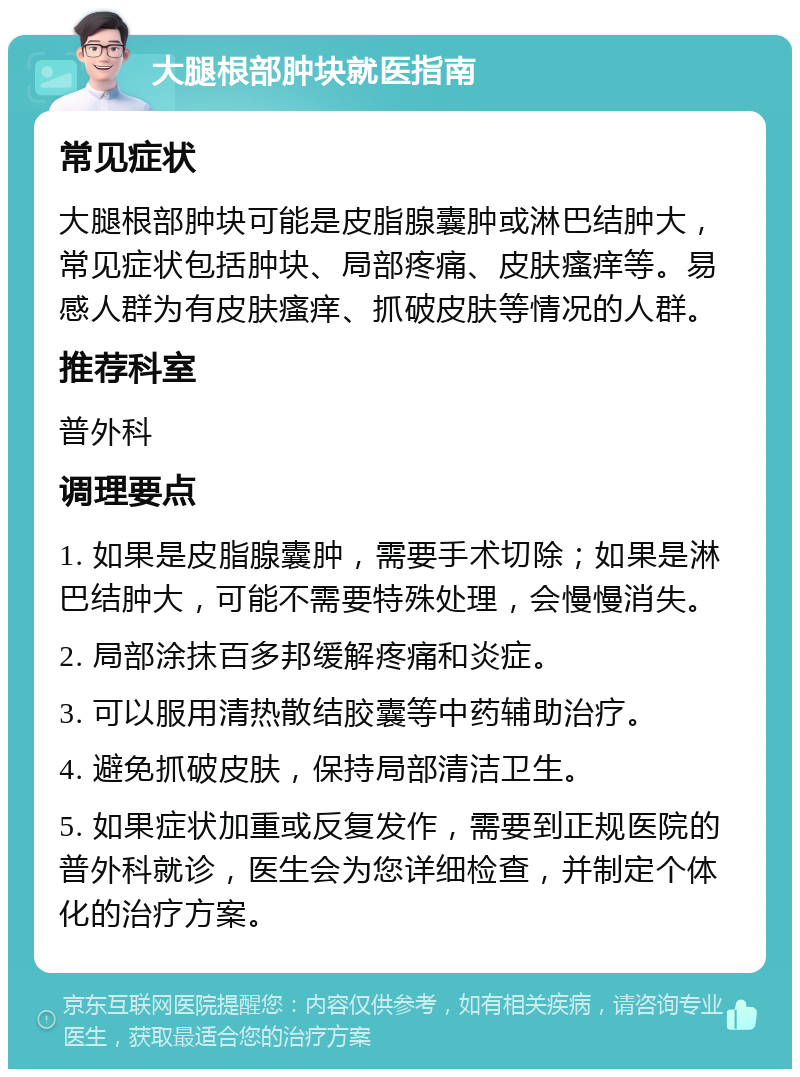 大腿根部肿块就医指南 常见症状 大腿根部肿块可能是皮脂腺囊肿或淋巴结肿大，常见症状包括肿块、局部疼痛、皮肤瘙痒等。易感人群为有皮肤瘙痒、抓破皮肤等情况的人群。 推荐科室 普外科 调理要点 1. 如果是皮脂腺囊肿，需要手术切除；如果是淋巴结肿大，可能不需要特殊处理，会慢慢消失。 2. 局部涂抹百多邦缓解疼痛和炎症。 3. 可以服用清热散结胶囊等中药辅助治疗。 4. 避免抓破皮肤，保持局部清洁卫生。 5. 如果症状加重或反复发作，需要到正规医院的普外科就诊，医生会为您详细检查，并制定个体化的治疗方案。