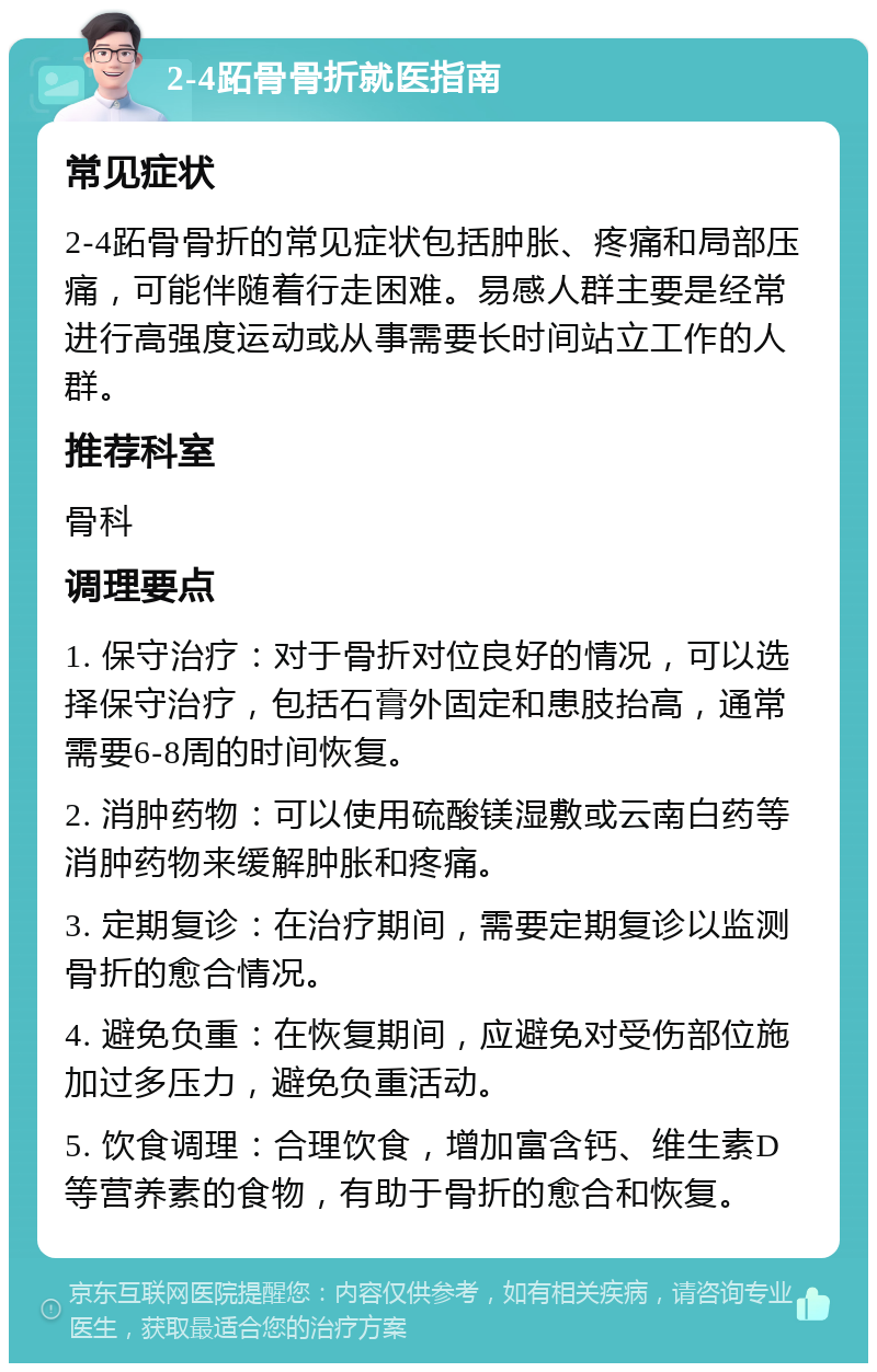 2-4跖骨骨折就医指南 常见症状 2-4跖骨骨折的常见症状包括肿胀、疼痛和局部压痛，可能伴随着行走困难。易感人群主要是经常进行高强度运动或从事需要长时间站立工作的人群。 推荐科室 骨科 调理要点 1. 保守治疗：对于骨折对位良好的情况，可以选择保守治疗，包括石膏外固定和患肢抬高，通常需要6-8周的时间恢复。 2. 消肿药物：可以使用硫酸镁湿敷或云南白药等消肿药物来缓解肿胀和疼痛。 3. 定期复诊：在治疗期间，需要定期复诊以监测骨折的愈合情况。 4. 避免负重：在恢复期间，应避免对受伤部位施加过多压力，避免负重活动。 5. 饮食调理：合理饮食，增加富含钙、维生素D等营养素的食物，有助于骨折的愈合和恢复。