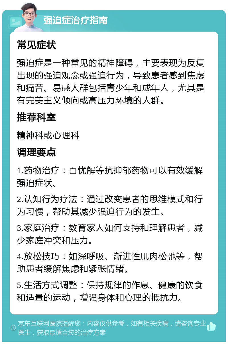 强迫症治疗指南 常见症状 强迫症是一种常见的精神障碍，主要表现为反复出现的强迫观念或强迫行为，导致患者感到焦虑和痛苦。易感人群包括青少年和成年人，尤其是有完美主义倾向或高压力环境的人群。 推荐科室 精神科或心理科 调理要点 1.药物治疗：百忧解等抗抑郁药物可以有效缓解强迫症状。 2.认知行为疗法：通过改变患者的思维模式和行为习惯，帮助其减少强迫行为的发生。 3.家庭治疗：教育家人如何支持和理解患者，减少家庭冲突和压力。 4.放松技巧：如深呼吸、渐进性肌肉松弛等，帮助患者缓解焦虑和紧张情绪。 5.生活方式调整：保持规律的作息、健康的饮食和适量的运动，增强身体和心理的抵抗力。